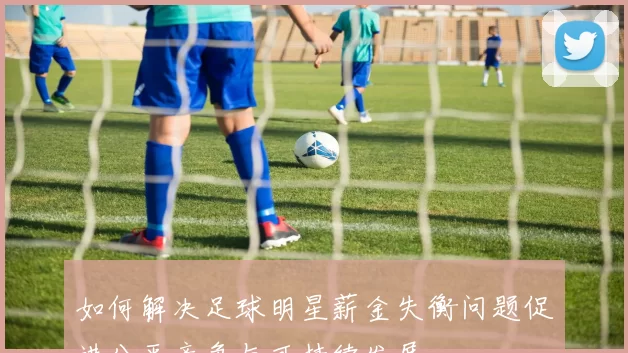 如何解决足球明星薪金失衡问题促进公平竞争与可持续发展