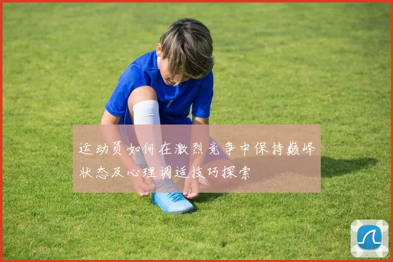 运动员如何在激烈竞争中保持巅峰状态及心理调适技巧探索