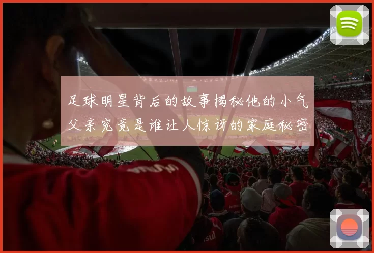 足球明星背后的故事揭秘他的小气父亲究竟是谁让人惊讶的家庭秘密