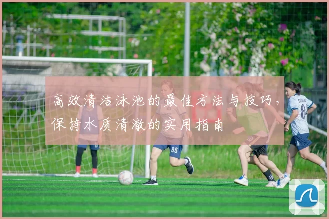 高效清洁泳池的最佳方法与技巧，保持水质清澈的实用指南