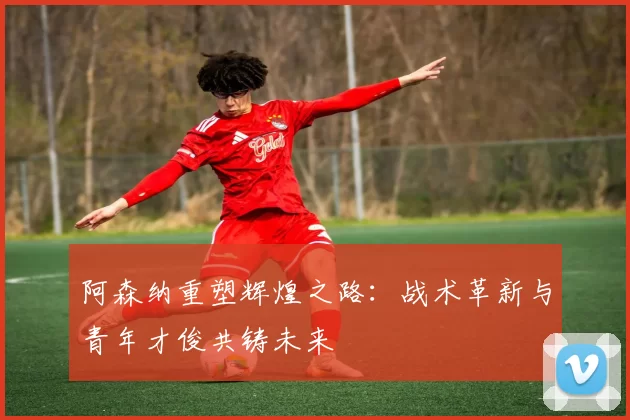 阿森纳重塑辉煌之路：战术革新与青年才俊共铸未来