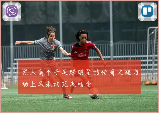 黑人高个子足球明星的传奇之路与场上风采的完美结合