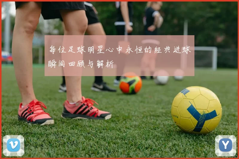 每位足球明星心中永恒的经典进球瞬间回顾与解析
