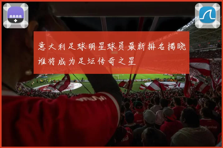 意大利足球明星球员最新排名揭晓谁将成为足坛传奇之星
