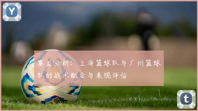 赛后分析：上海篮球队与广州篮球队的战术配合与表现评估