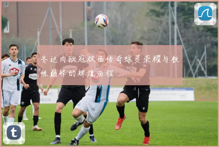 齐达内欧冠双面传奇球员荣耀与教练巅峰的辉煌历程