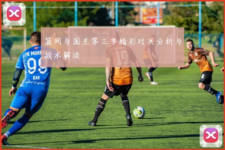 篮网与国王第三节精彩对决分析与战术解读