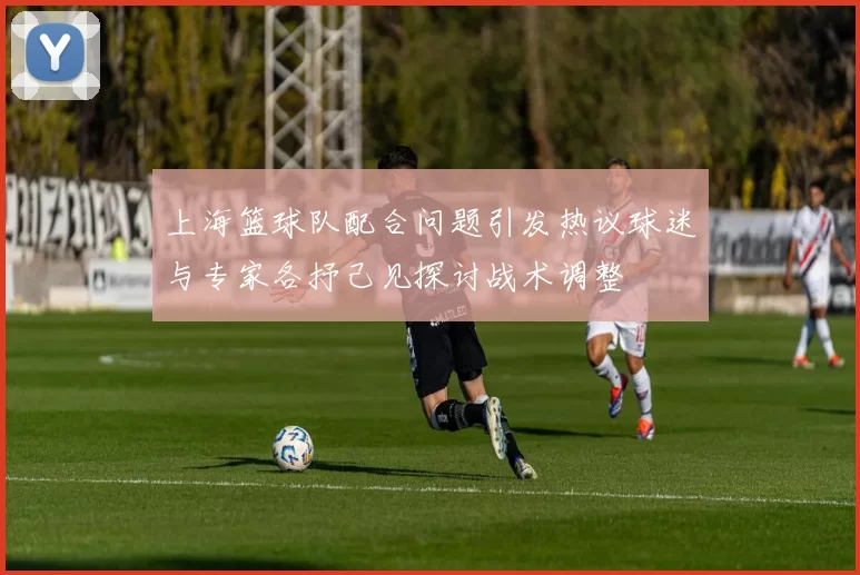 上海篮球队配合问题引发热议球迷与专家各抒己见探讨战术调整