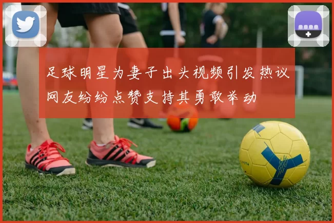 足球明星为妻子出头视频引发热议网友纷纷点赞支持其勇敢举动