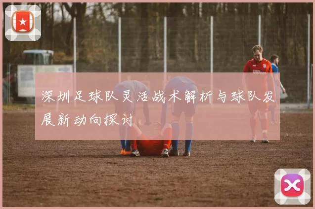 深圳足球队灵活战术解析与球队发展新动向探讨