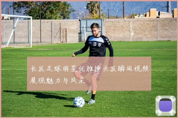长发足球明星优雅撩头发瞬间视频展现魅力与风采