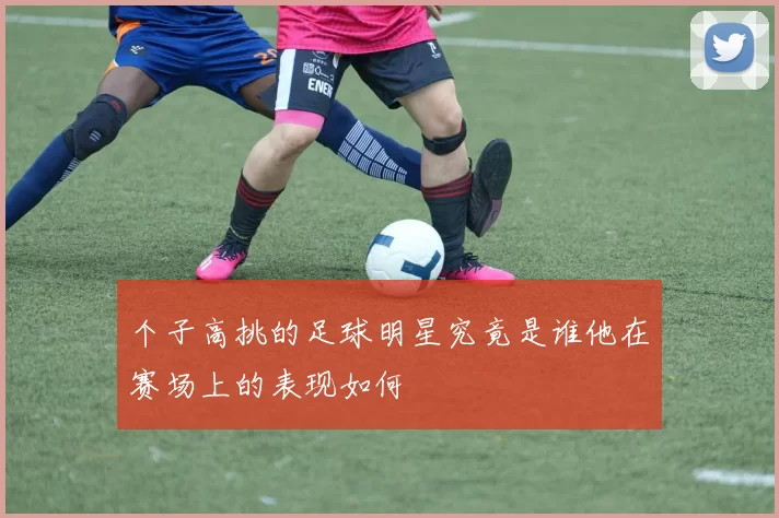 个子高挑的足球明星究竟是谁他在赛场上的表现如何