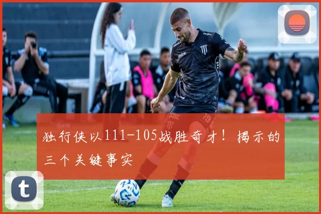 独行侠以111-105战胜奇才！揭示的三个关键事实