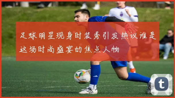 足球明星现身时装秀引发热议谁是这场时尚盛宴的焦点人物