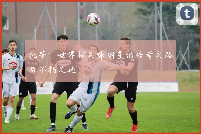 托蒂：世界杯足球明星的传奇之路与不朽足迹