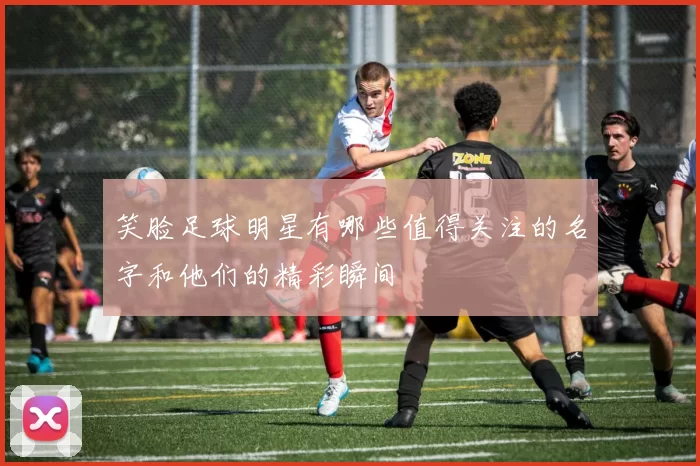 笑脸足球明星有哪些值得关注的名字和他们的精彩瞬间