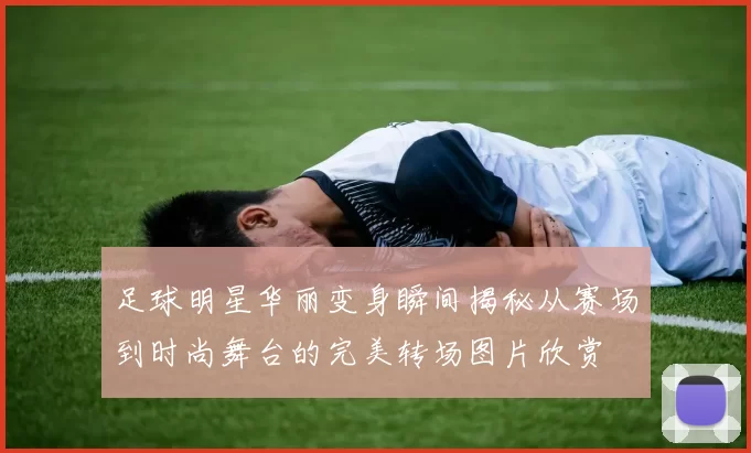 足球明星华丽变身瞬间揭秘从赛场到时尚舞台的完美转场图片欣赏