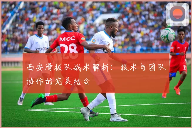 西安滑板队战术解析：技术与团队协作的完美结合