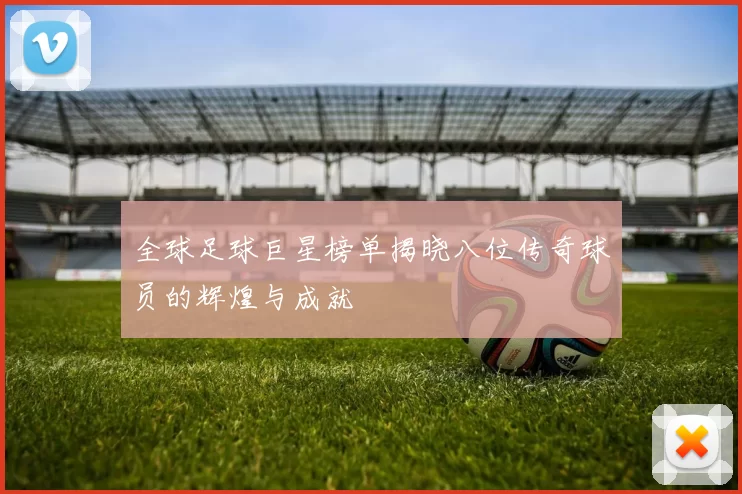 全球足球巨星榜单揭晓八位传奇球员的辉煌与成就