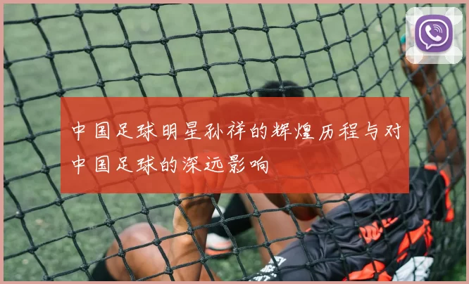 中国足球明星孙祥的辉煌历程与对中国足球的深远影响