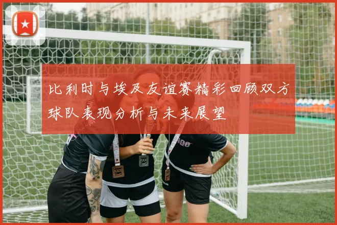 比利时与埃及友谊赛精彩回顾双方球队表现分析与未来展望