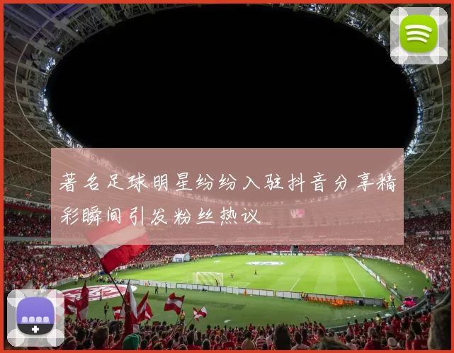 著名足球明星纷纷入驻抖音分享精彩瞬间引发粉丝热议