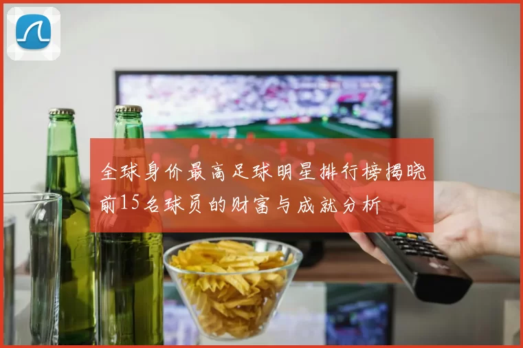全球身价最高足球明星排行榜揭晓前15名球员的财富与成就分析