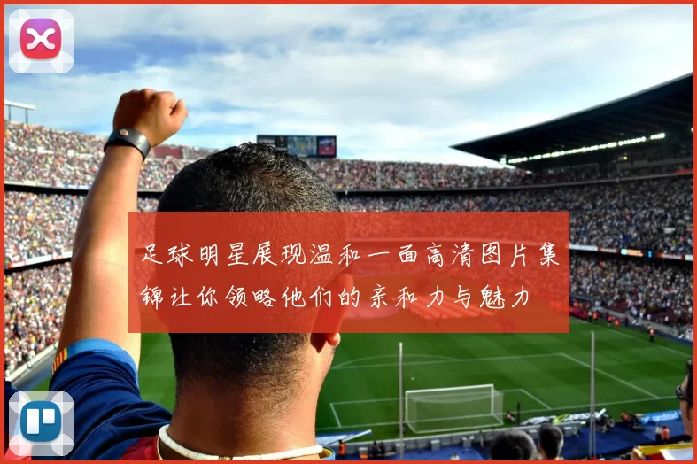 足球明星展现温和一面高清图片集锦让你领略他们的亲和力与魅力