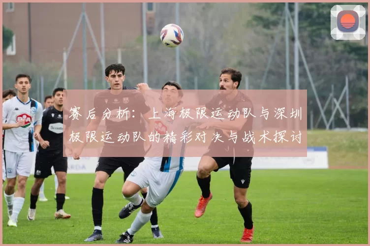赛后分析：上海极限运动队与深圳极限运动队的精彩对决与战术探讨