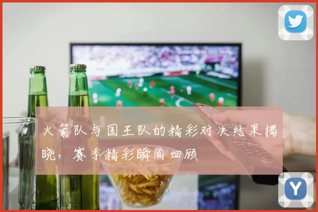 火箭队与国王队的精彩对决结果揭晓，赛季精彩瞬间回顾