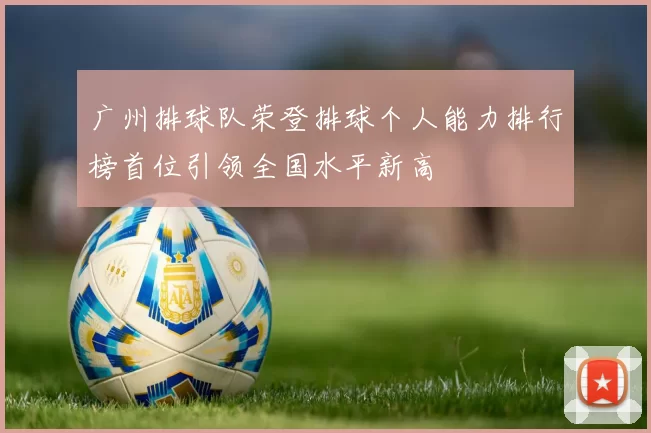 广州排球队荣登排球个人能力排行榜首位引领全国水平新高
