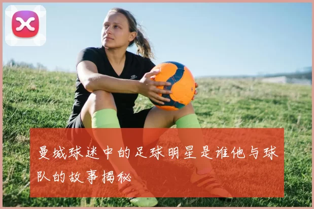 曼城球迷中的足球明星是谁他与球队的故事揭秘