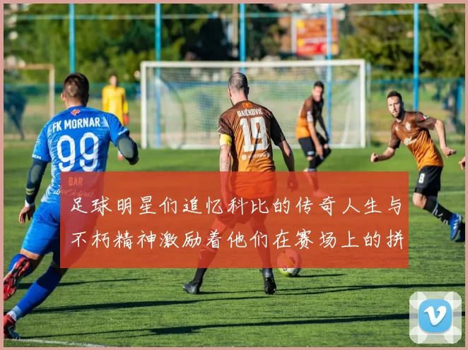 足球明星们追忆科比的传奇人生与不朽精神激励着他们在赛场上的拼搏与奋斗