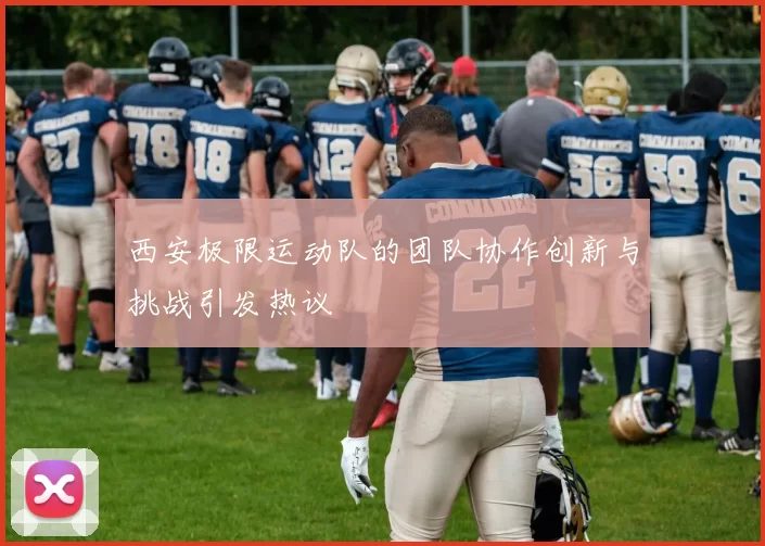 西安极限运动队的团队协作创新与挑战引发热议