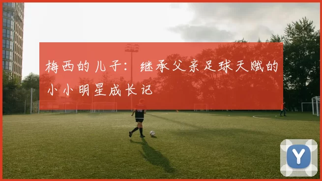 梅西的儿子：继承父亲足球天赋的小小明星成长记