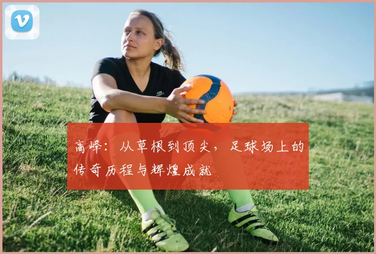 高峰：从草根到顶尖，足球场上的传奇历程与辉煌成就