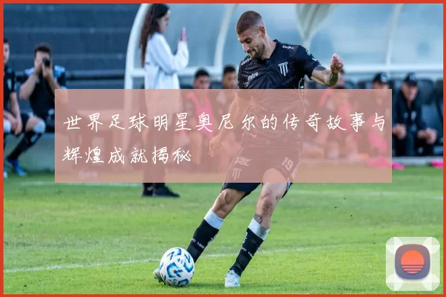 世界足球明星奥尼尔的传奇故事与辉煌成就揭秘