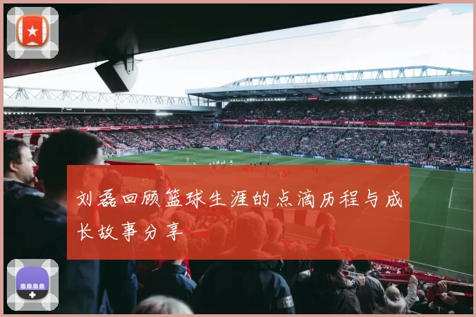 刘磊回顾篮球生涯的点滴历程与成长故事分享