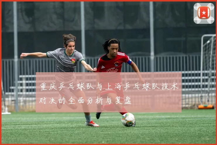 重庆乒乓球队与上海乒乓球队技术对决的全面分析与复盘