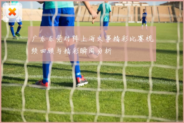 广东东莞对阵上海久事精彩比赛视频回顾与精彩瞬间分析