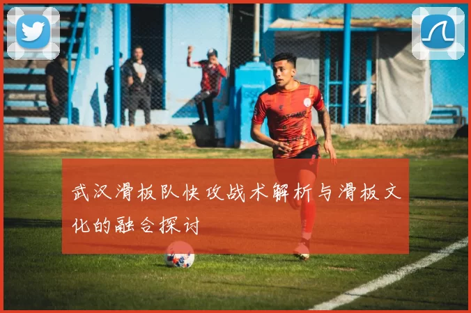 武汉滑板队快攻战术解析与滑板文化的融合探讨