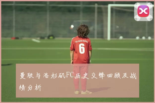 曼联与洛杉矶FC历史交锋回顾及战绩分析