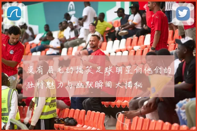 没有眉毛的搞笑足球明星们他们的独特魅力与幽默瞬间大揭秘