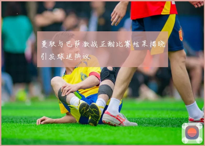 曼联与巴萨激战正酣比赛结果揭晓引发球迷热议