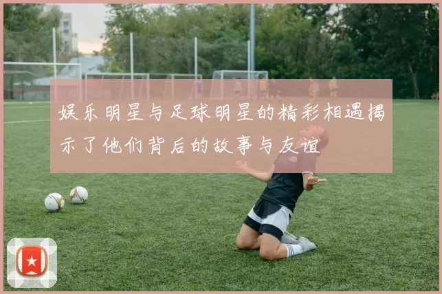 娱乐明星与足球明星的精彩相遇揭示了他们背后的故事与友谊