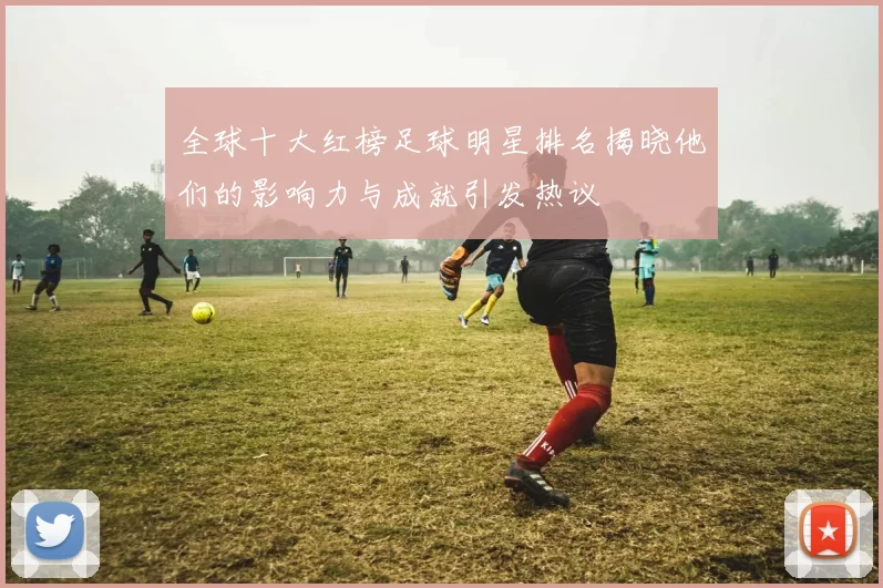全球十大红榜足球明星排名揭晓他们的影响力与成就引发热议
