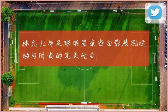 林允儿与足球明星亲密合影展现运动与时尚的完美结合