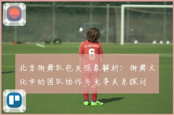 北京街舞队包夹现象解析：街舞文化中的团队协作与竞争关系探讨
