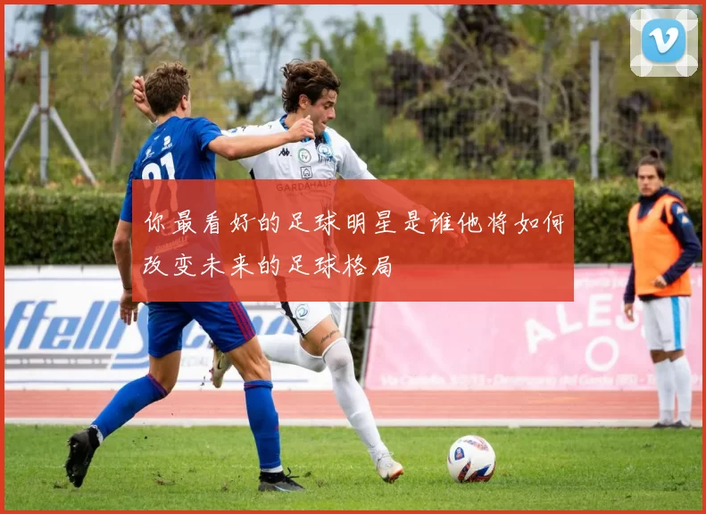 你最看好的足球明星是谁他将如何改变未来的足球格局