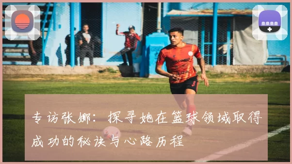 专访张娜：探寻她在篮球领域取得成功的秘诀与心路历程